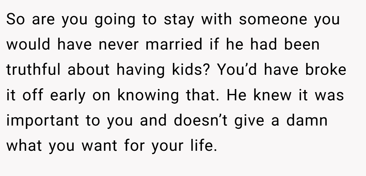 So are you going to stay with someone you would have never married if he had been truthful about having kids? You’d have broke it off early on knowing that. He knew it was important to you and doesn’t give a damn what you want for your life.