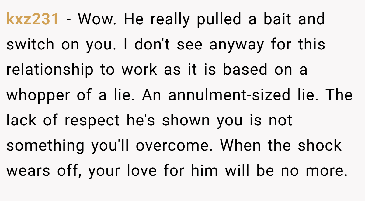 kxz231 − Wow. He really pulled a bait and switch on you. I don't see anyway for this relationship to work as it is based on a whopper of a lie. An annulment-sized lie. The lack of respect he's shown you is not something you'll overcome. When the shock wears off, your love for him will be no more.