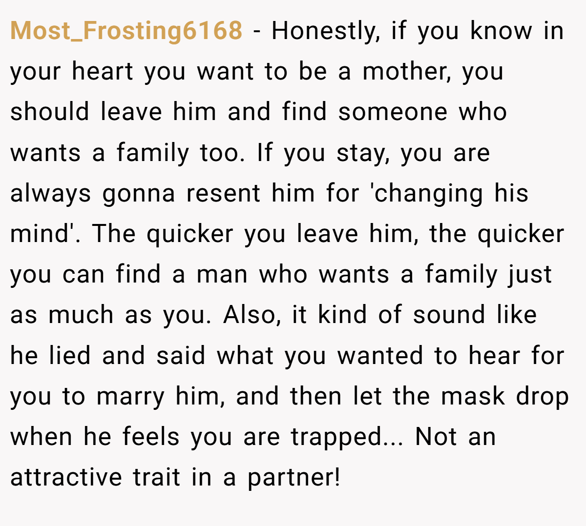 Most_Frosting6168 − Honestly, if you know in your heart you want to be a mother, you should leave him and find someone who wants a family too. If you stay, you are always gonna resent him for 'changing his mind'. The quicker you leave him, the quicker you can find a man who wants a family just as much as you. Also, it kind of sound like he lied and said what you wanted to hear for you to marry him, and then let the mask drop when he feels you are trapped... Not an attractive trait in a partner!