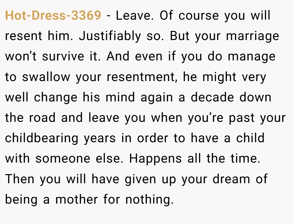 Hot-Dress-3369 − Leave. Of course you will resent him. Justifiably so. But your marriage won’t survive it. And even if you do manage to swallow your resentment, he might very well change his mind again a decade down the road and leave you when you’re past your childbearing years in order to have a child with someone else. Happens all the time. Then you will have given up your dream of being a mother for nothing.