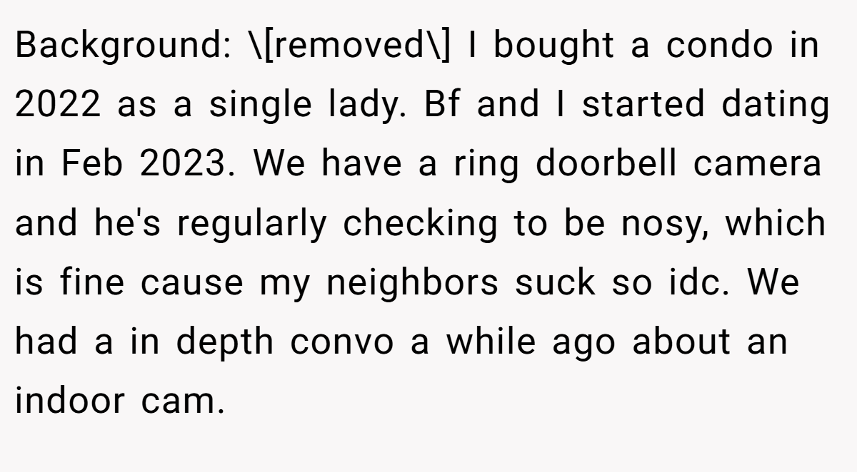 Background: \[removed\] I bought a condo in 2022 as a single lady. Bf and I started dating in Feb 2023. We have a ring doorbell camera and he's regularly checking to be nosy, which is fine cause my neighbors suck so idc. We had a in depth convo a while ago about an indoor cam.