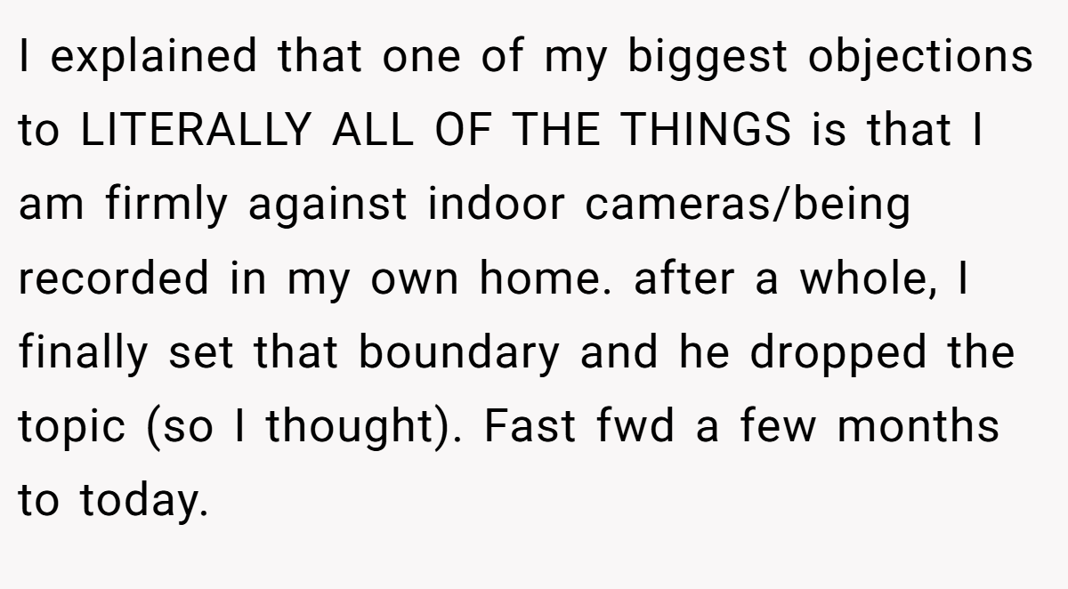 I explained that one of my biggest objections to LITERALLY ALL OF THE THINGS is that I am firmly against indoor cameras/being recorded in my own home. after a whole, I finally set that boundary and he dropped the topic (so I thought). Fast fwd a few months to today.