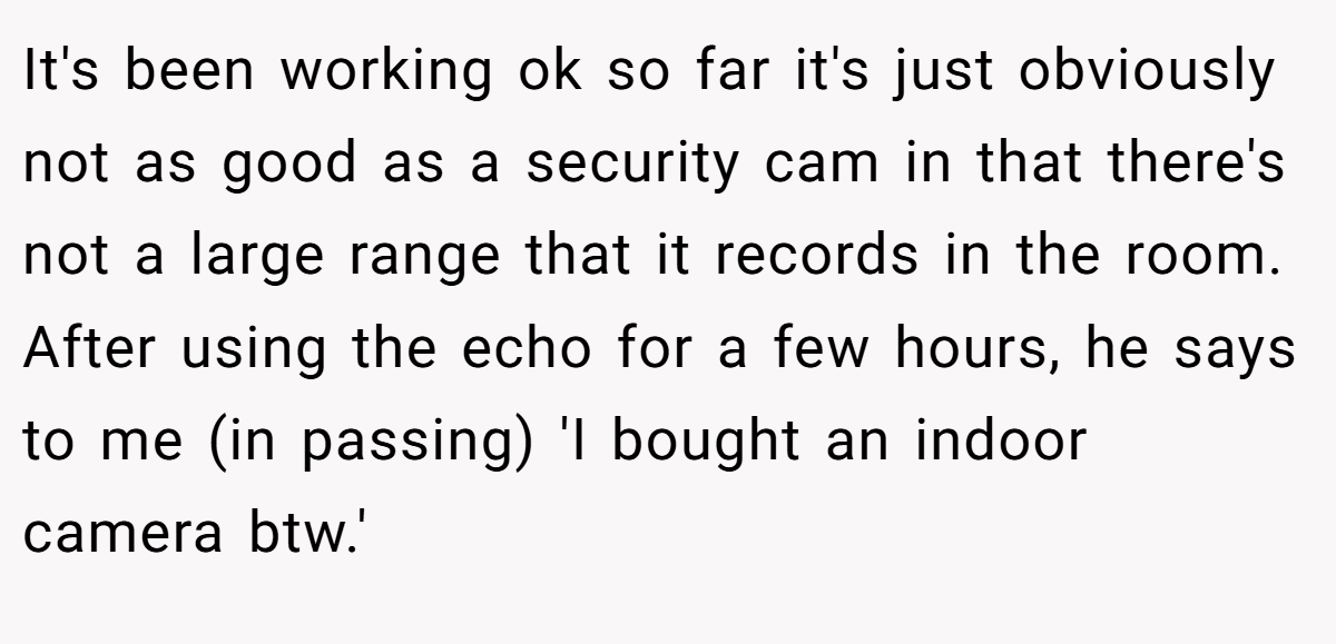 It's been working ok so far it's just obviously not as good as a security cam in that there's not a large range that it records in the room. After using the echo for a few hours, he says to me (in passing) 'I bought an indoor camera btw.' 