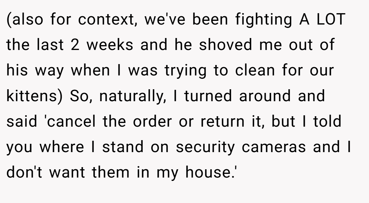 (also for context, we've been fighting A LOT the last 2 weeks and he shoved me out of his way when I was trying to clean for our kittens) So, naturally, I turned around and said 'cancel the order or return it, but I told you where I stand on security cameras and I don't want them in my house.'