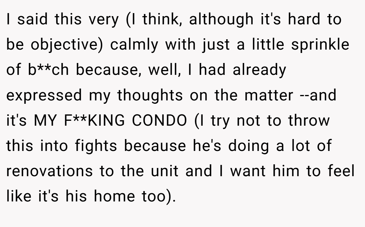 I said this very (I think, although it's hard to be objective) calmly with just a little sprinkle of b**ch because, well, I had already expressed my thoughts on the matter --and it's MY F**KING CONDO (I try not to throw this into fights because he's doing a lot of renovations to the unit and I want him to feel like it's his home too).