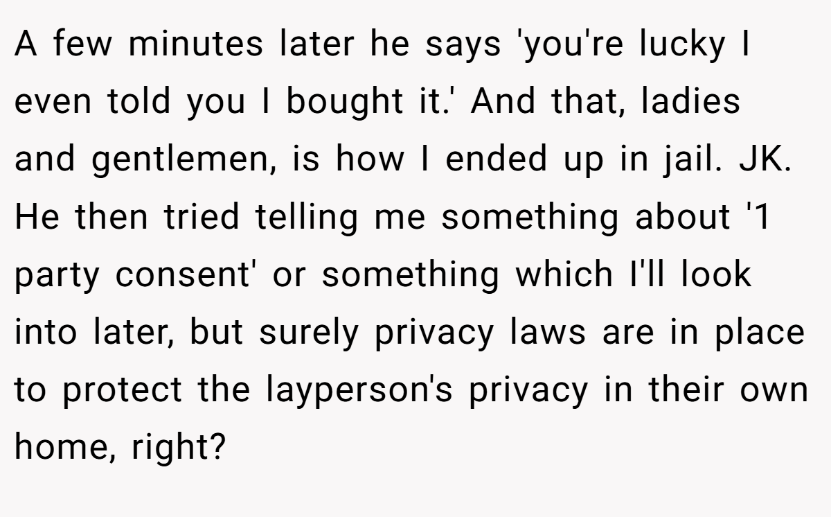 A few minutes later he says 'you're lucky I even told you I bought it.' And that, ladies and gentlemen, is how I ended up in jail. JK. He then tried telling me something about '1 party consent' or something which I'll look into later, but surely privacy laws are in place to protect the layperson's privacy in their own home, right?