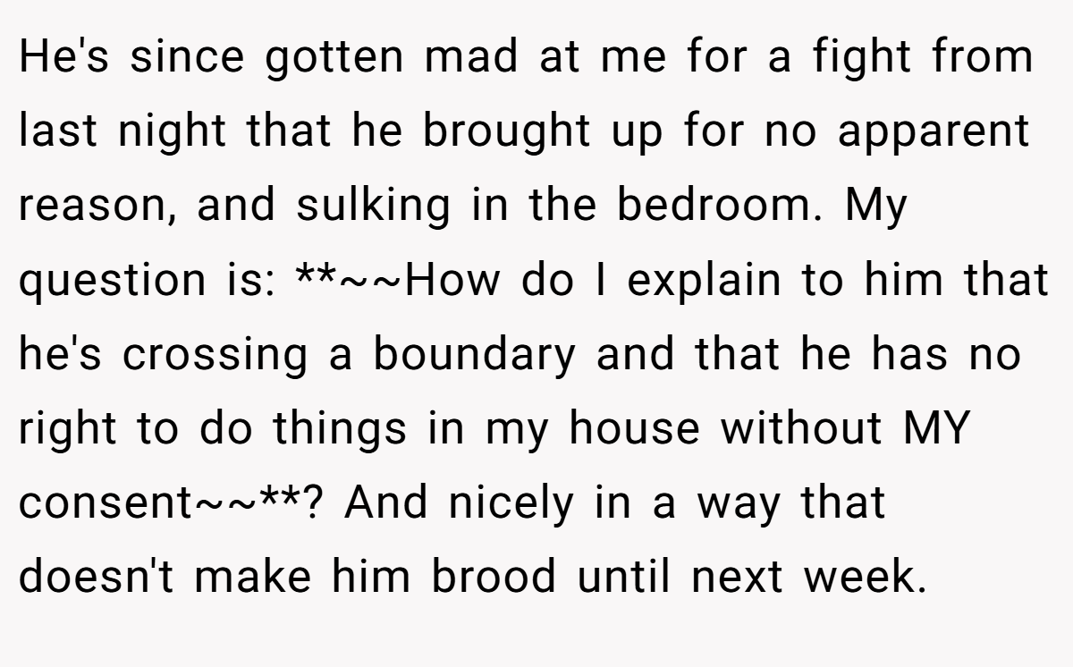 He's since gotten mad at me for a fight from last night that he brought up for no apparent reason, and sulking in the bedroom. My question is: **~~How do I explain to him that he's crossing a boundary and that he has no right to do things in my house without MY consent~~**? And nicely in a way that doesn't make him brood until next week.