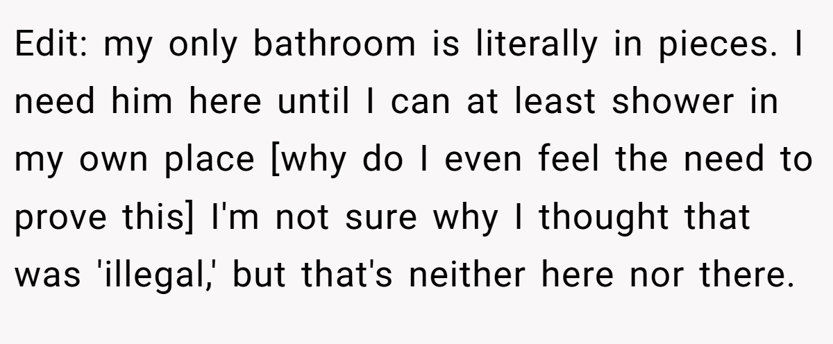Edit: my only bathroom is literally in pieces. I need him here until I can at least shower in my own place [why do I even feel the need to prove this] I'm not sure why I thought that was 'illegal,' but that's neither here nor there.