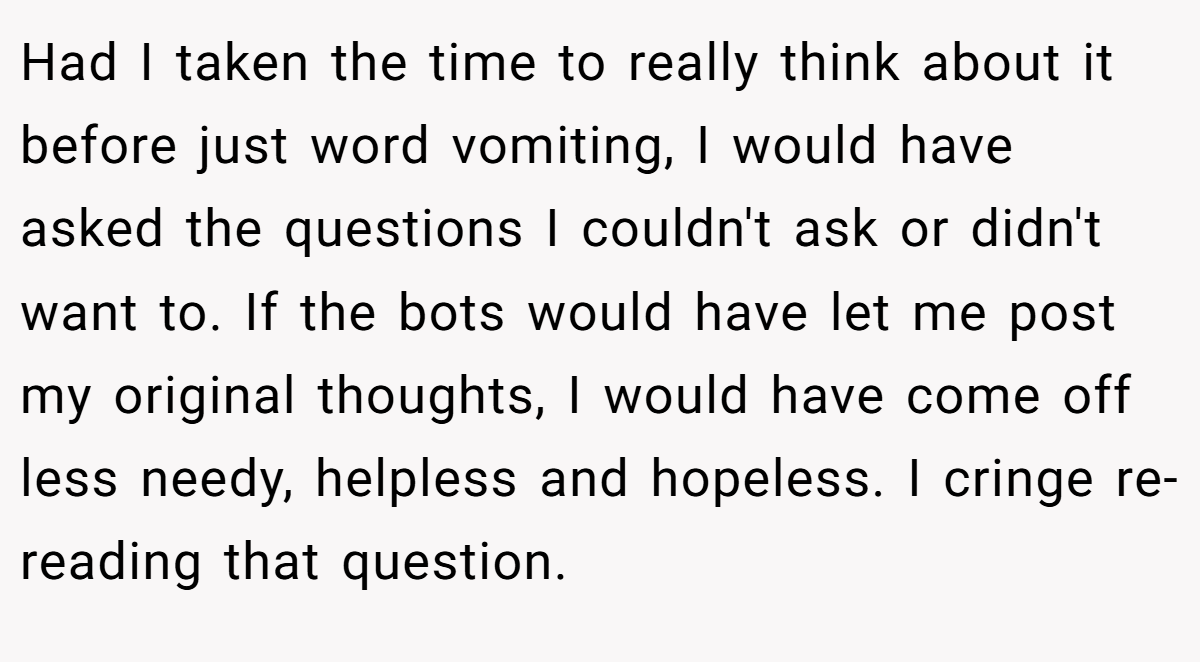 Had I taken the time to really think about it before just word vomiting, I would have asked the questions I couldn't ask or didn't want to. If the bots would have let me post my original thoughts, I would have come off less needy, helpless and hopeless. I cringe re-reading that question.