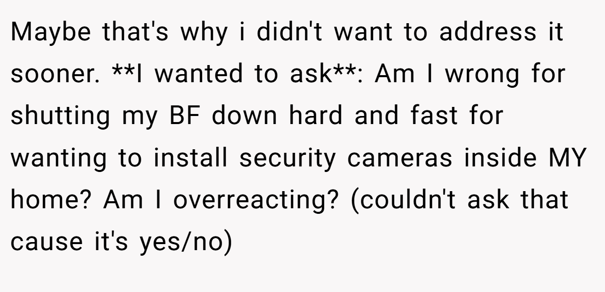 Maybe that's why i didn't want to address it sooner. **I wanted to ask**: Am I wrong for shutting my BF down hard and fast for wanting to install security cameras inside MY home? Am I overreacting? (couldn't ask that cause it's yes/no)