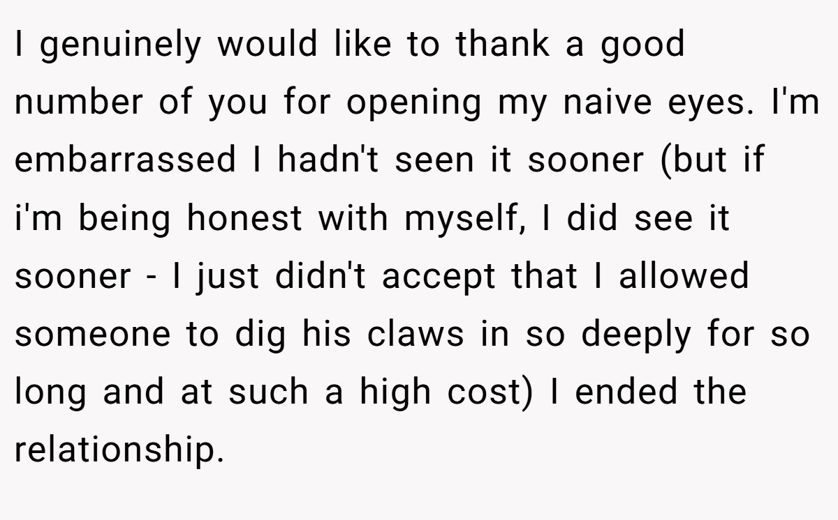 I genuinely would like to thank a good number of you for opening my naive eyes. I'm embarrassed I hadn't seen it sooner (but if i'm being honest with myself, I did see it sooner - I just didn't accept that I allowed someone to dig his claws in so deeply for so long and at such a high cost) I ended the relationship.
