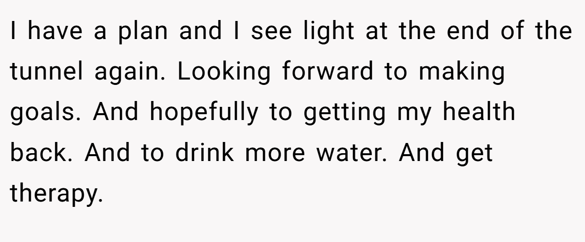 I have a plan and I see light at the end of the tunnel again. Looking forward to making goals. And hopefully to getting my health back. And to drink more water. And get therapy.