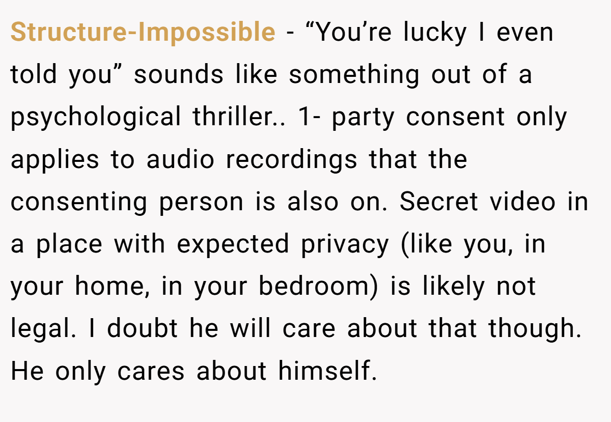 Structure-Impossible − “You’re lucky I even told you” sounds like something out of a psychological thriller.. 1- party consent only applies to audio recordings that the consenting person is also on. Secret video in a place with expected privacy (like you, in your home, in your bedroom) is likely not legal. I doubt he will care about that though. He only cares about himself.