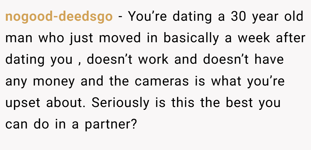 nogood-deedsgo − You’re dating a 30 year old man who just moved in basically a week after dating you , doesn’t work and doesn’t have any money and the cameras is what you’re upset about. Seriously is this the best you can do in a partner?