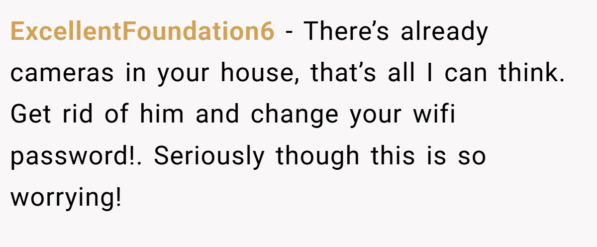 ExcellentFoundation6 − There’s already cameras in your house, that’s all I can think. Get rid of him and change your wifi password!. Seriously though this is so worrying!