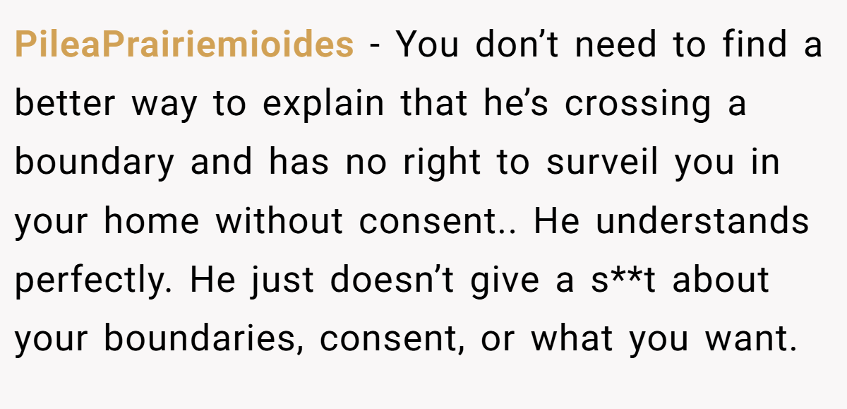 PileaPrairiemioides − You don’t need to find a better way to explain that he’s crossing a boundary and has no right to surveil you in your home without consent.. He understands perfectly. He just doesn’t give a s**t about your boundaries, consent, or what you want.