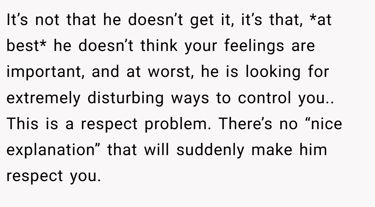 It’s not that he doesn’t get it, it’s that, *at best* he doesn’t think your feelings are important, and at worst, he is looking for extremely disturbing ways to control you.. This is a respect problem. There’s no “nice explanation” that will suddenly make him respect you.