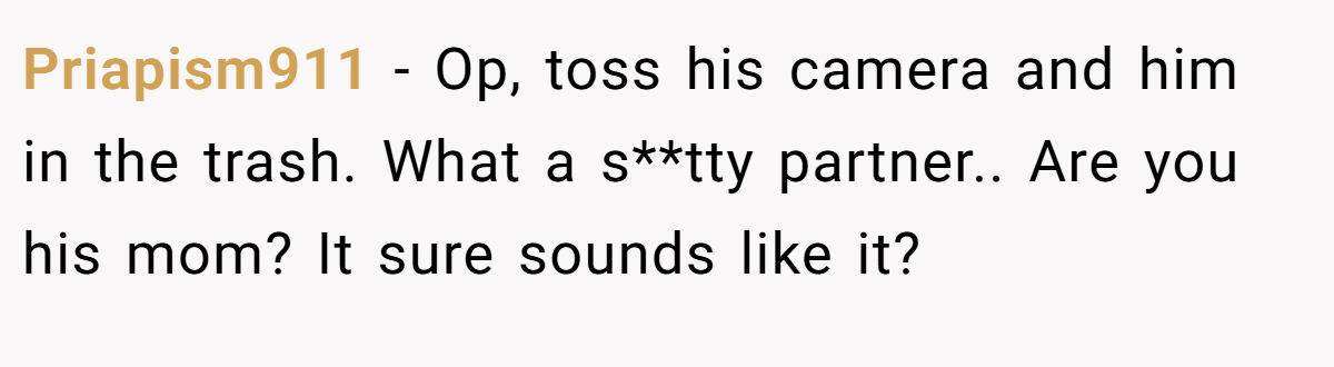 Priapism911 − Op, toss his camera and him in the trash. What a s**tty partner.. Are you his mom? It sure sounds like it?