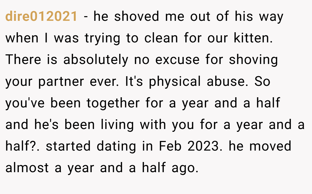 dire012021 − he shoved me out of his way when I was trying to clean for our kitten. There is absolutely no excuse for shoving your partner ever. It's physical abuse. So you've been together for a year and a half and he's been living with you for a year and a half?. started dating in Feb 2023. he moved almost a year and a half ago.