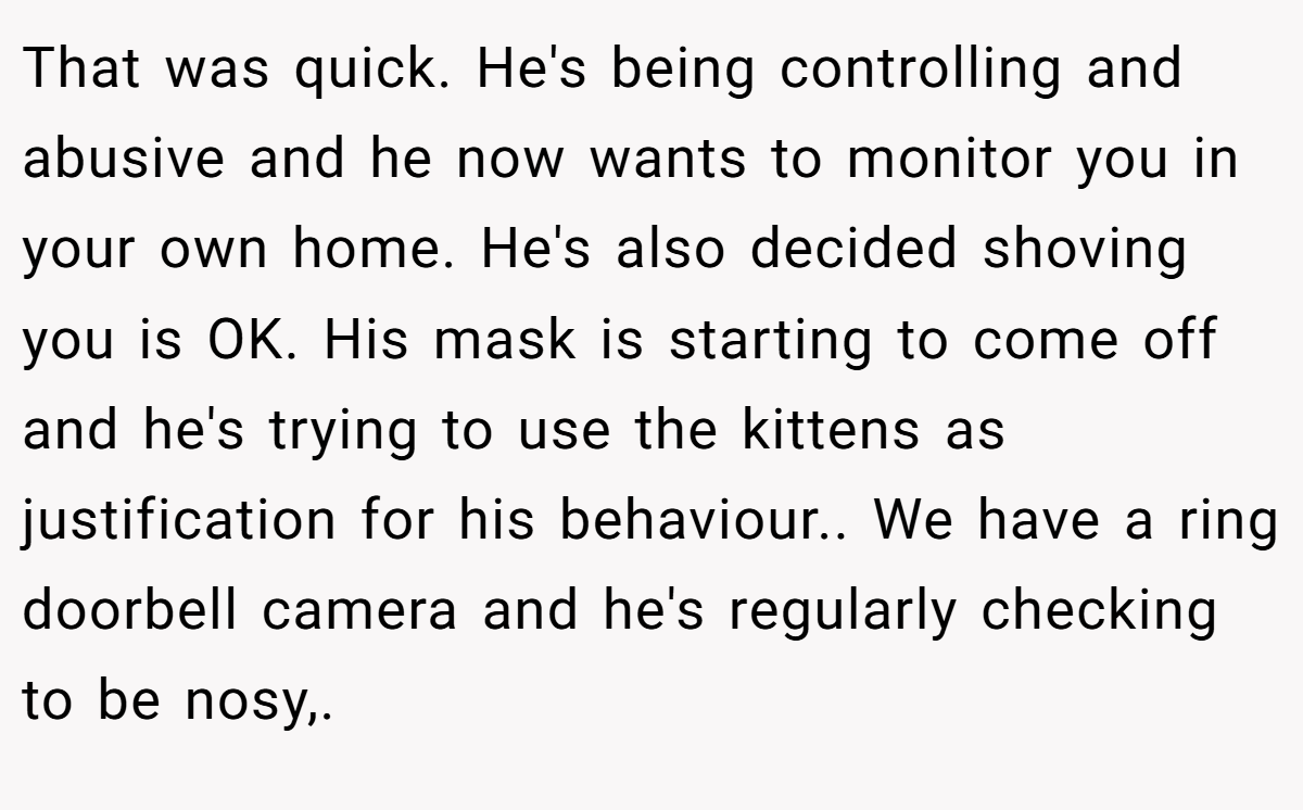 That was quick. He's being controlling and abusive and he now wants to monitor you in your own home. He's also decided shoving you is OK. His mask is starting to come off and he's trying to use the kittens as justification for his behaviour.. We have a ring doorbell camera and he's regularly checking to be nosy,.