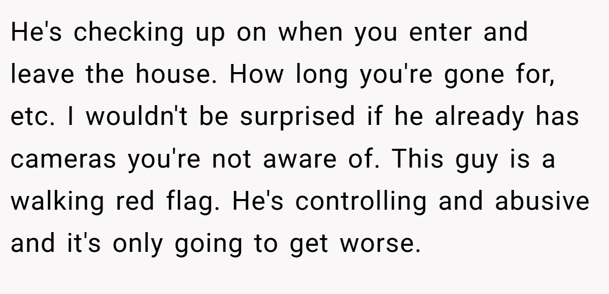 He's checking up on when you enter and leave the house. How long you're gone for, etc. I wouldn't be surprised if he already has cameras you're not aware of. This guy is a walking red flag. He's controlling and abusive and it's only going to get worse.
