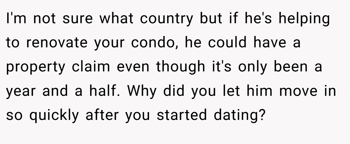 I'm not sure what country but if he's helping to renovate your condo, he could have a property claim even though it's only been a year and a half. Why did you let him move in so quickly after you started dating?