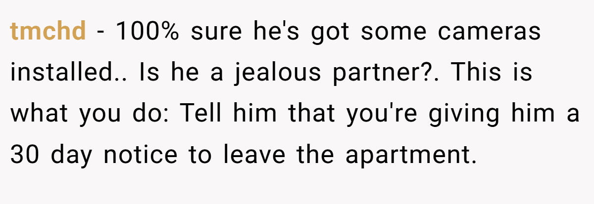 tmchd − 100% sure he's got some cameras installed.. Is he a jealous partner?. This is what you do: Tell him that you're giving him a 30 day notice to leave the apartment.