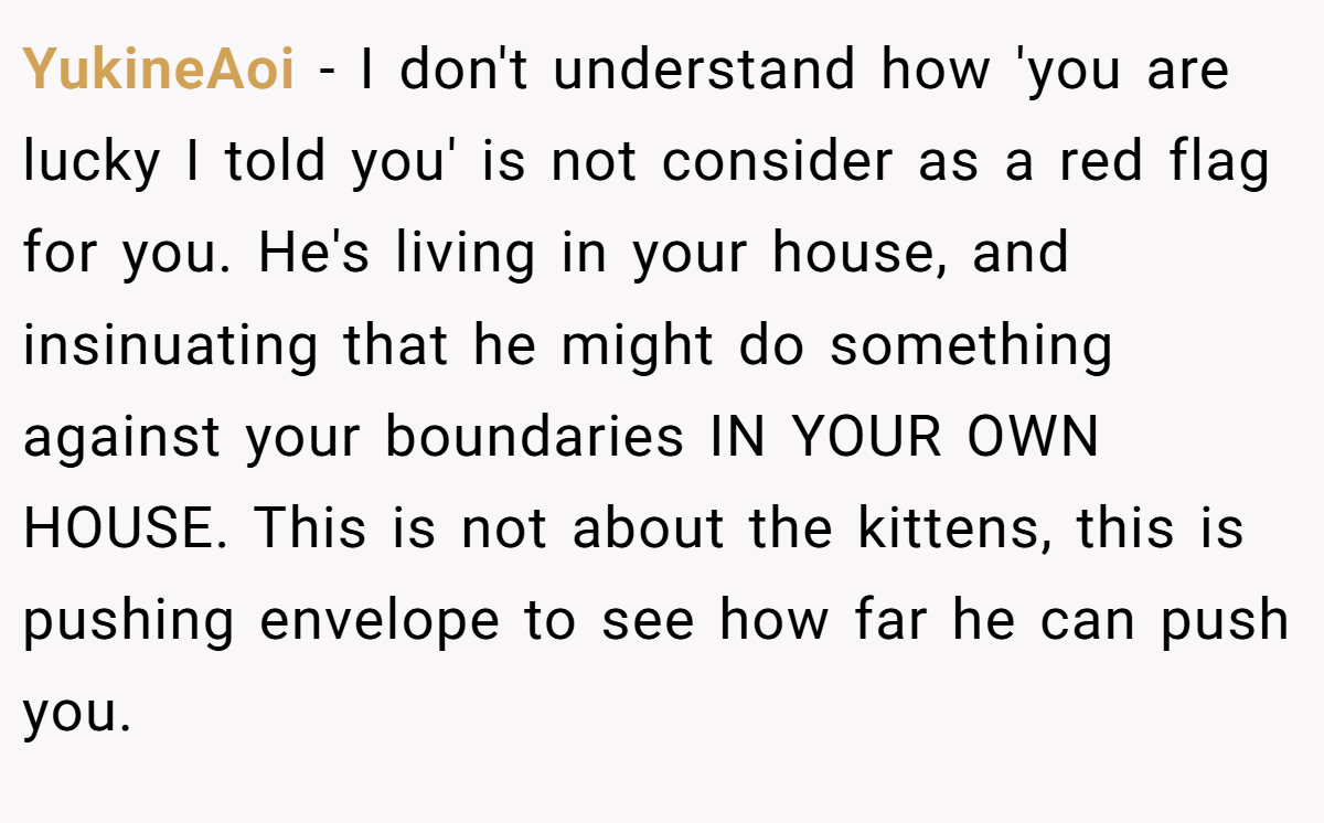 YukineAoi − I don't understand how 'you are lucky I told you' is not consider as a red flag for you. He's living in your house, and insinuating that he might do something against your boundaries IN YOUR OWN HOUSE. This is not about the kittens, this is pushing envelope to see how far he can push you.