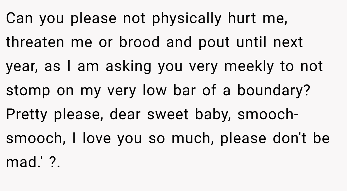 Can you please not physically hurt me, threaten me or brood and pout until next year, as I am asking you very meekly to not stomp on my very low bar of a boundary? Pretty please, dear sweet baby, smooch-smooch, I love you so much, please don't be mad.' ?.