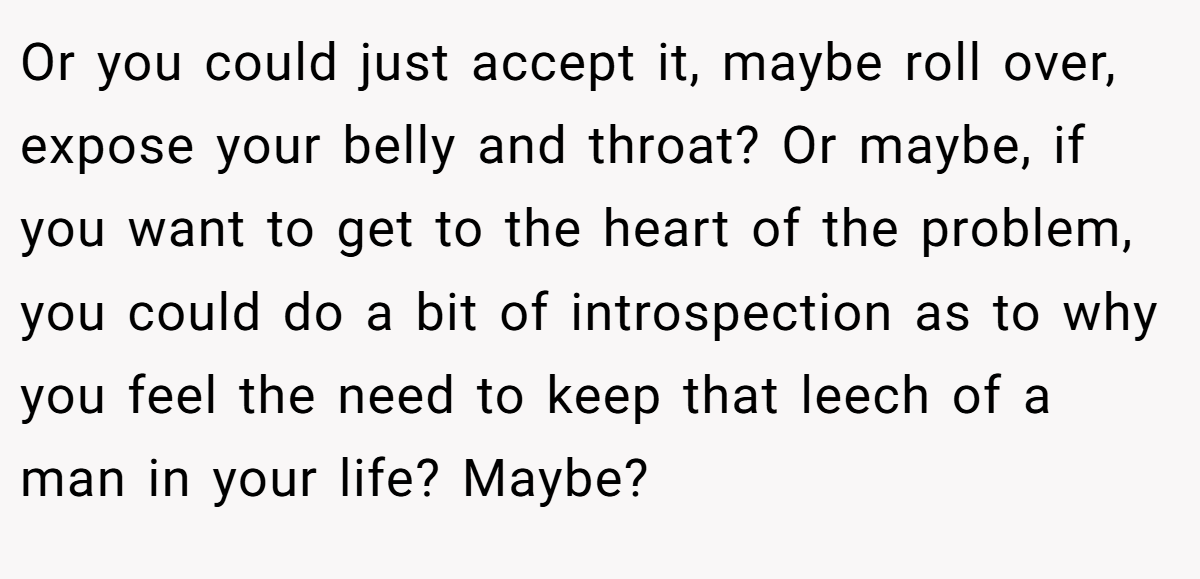 Or you could just accept it, maybe roll over, expose your belly and throat? Or maybe, if you want to get to the heart of the problem, you could do a bit of introspection as to why you feel the need to keep that leech of a man in your life? Maybe?