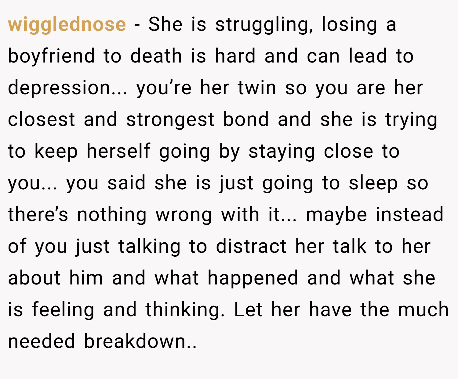 wigglednose − She is struggling, losing a boyfriend to death is hard and can lead to depression... you’re her twin so you are her closest and strongest bond and she is trying to keep herself going by staying close to you... you said she is just going to sleep so there’s nothing wrong with it... maybe instead of you just talking to distract her talk to her about him and what happened and what she is feeling and thinking. Let her have the much needed breakdown..