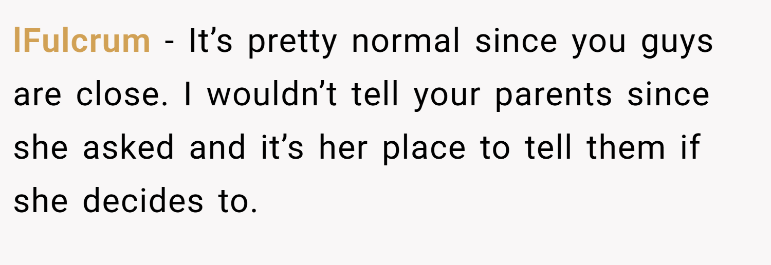 lFulcrum − It’s pretty normal since you guys are close. I wouldn’t tell your parents since she asked and it’s her place to tell them if she decides to.