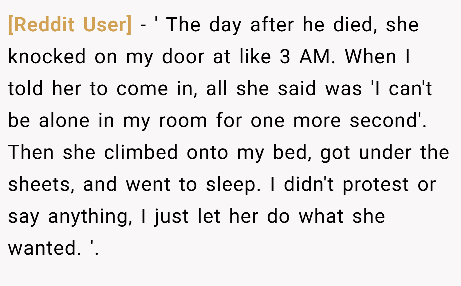 [Reddit User] − ' The day after he died, she knocked on my door at like 3 AM. When I told her to come in, all she said was 'I can't be alone in my room for one more second'. Then she climbed onto my bed, got under the sheets, and went to sleep. I didn't protest or say anything, I just let her do what she wanted. '.