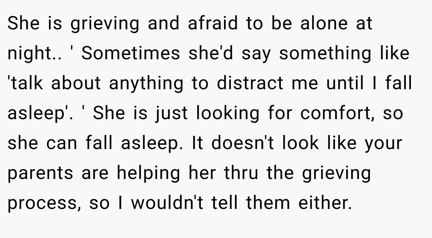 She is grieving and afraid to be alone at night.. ' Sometimes she'd say something like 'talk about anything to distract me until I fall asleep'. ' She is just looking for comfort, so she can fall asleep. It doesn't look like your parents are helping her thru the grieving process, so I wouldn't tell them either.