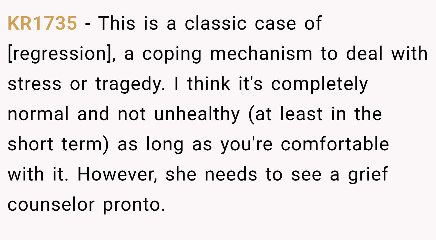 KR1735 − This is a classic case of [regression], a coping mechanism to deal with stress or tragedy. I think it's completely normal and not unhealthy (at least in the short term) as long as you're comfortable with it. However, she needs to see a grief counselor pronto.