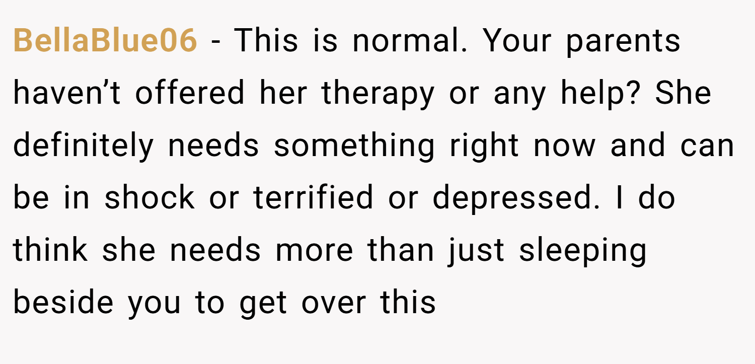 BellaBlue06 − This is normal. Your parents haven’t offered her therapy or any help? She definitely needs something right now and can be in shock or terrified or depressed. I do think she needs more than just sleeping beside you to get over this