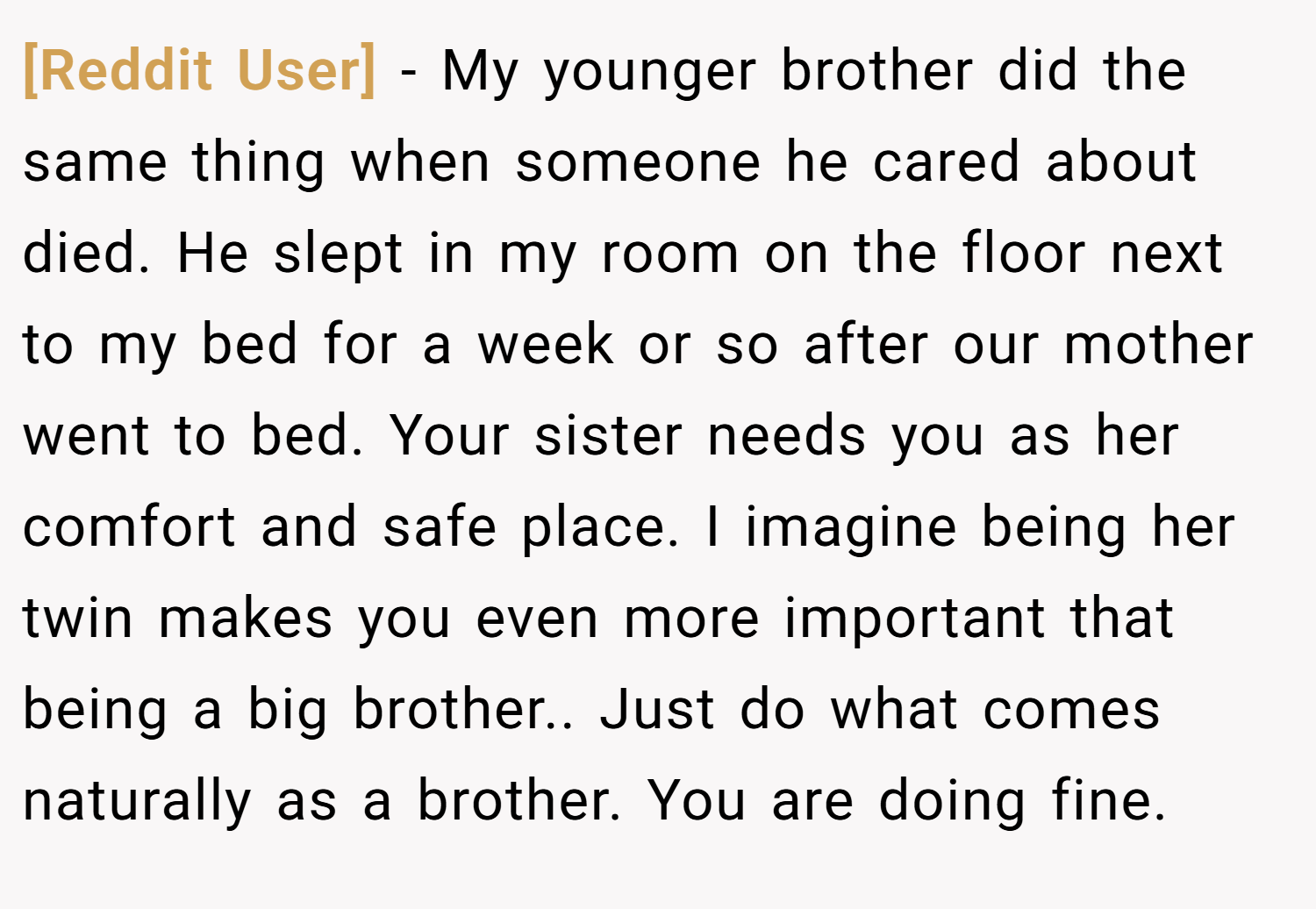[Reddit User] − My younger brother did the same thing when someone he cared about died. He slept in my room on the floor next to my bed for a week or so after our mother went to bed. Your sister needs you as her comfort and safe place. I imagine being her twin makes you even more important that being a big brother.. Just do what comes naturally as a brother. You are doing fine.