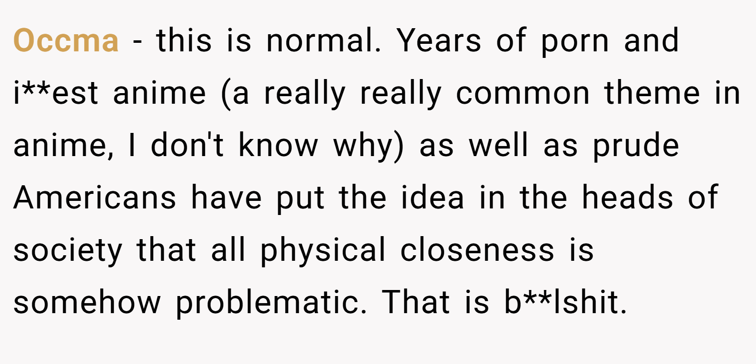Occma − this is normal. Years of porn and i**est anime (a really really common theme in anime, I don't know why) as well as prude Americans have put the idea in the heads of society that all physical closeness is somehow problematic. That is b**lshit.