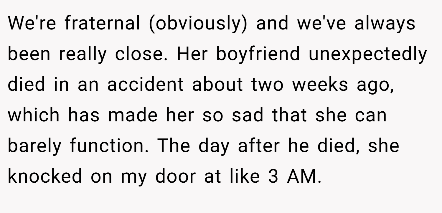 We're fraternal (obviously) and we've always been really close. Her boyfriend unexpectedly died in an accident about two weeks ago, which has made her so sad that she can barely function. The day after he died, she knocked on my door at like 3 AM.
