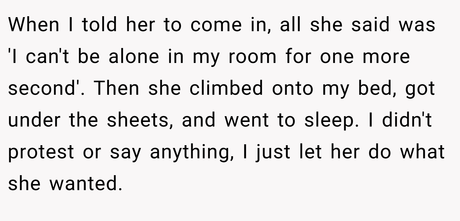 When I told her to come in, all she said was 'I can't be alone in my room for one more second'. Then she climbed onto my bed, got under the sheets, and went to sleep. I didn't protest or say anything, I just let her do what she wanted.