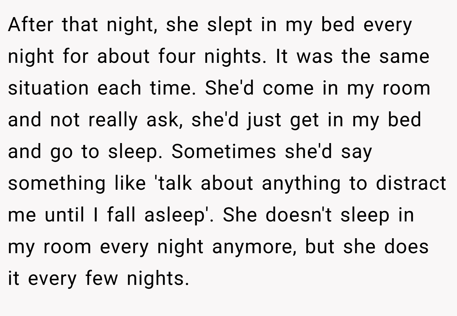 After that night, she slept in my bed every night for about four nights. It was the same situation each time. She'd come in my room and not really ask, she'd just get in my bed and go to sleep. Sometimes she'd say something like 'talk about anything to distract me until I fall asleep'. She doesn't sleep in my room every night anymore, but she does it every few nights.