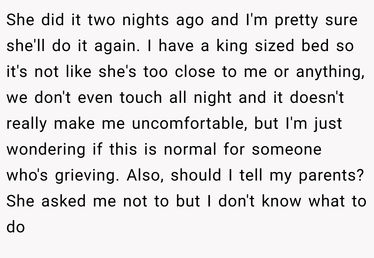 She did it two nights ago and I'm pretty sure she'll do it again. I have a king sized bed so it's not like she's too close to me or anything, we don't even touch all night and it doesn't really make me uncomfortable, but I'm just wondering if this is normal for someone who's grieving. Also, should I tell my parents? She asked me not to but I don't know what to do