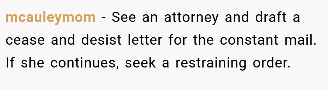 mcauleymom − See an attorney and draft a cease and desist letter for the constant mail. If she continues, seek a restraining order.