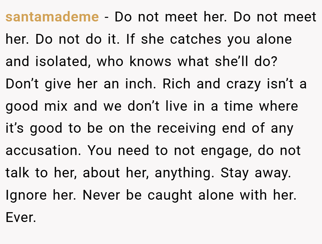 santamademe − Do not meet her. Do not meet her. Do not do it. If she catches you alone and isolated, who knows what she’ll do? Don’t give her an inch. Rich and crazy isn’t a good mix and we don’t live in a time where it’s good to be on the receiving end of any accusation. You need to not engage, do not talk to her, about her, anything. Stay away. Ignore her. Never be caught alone with her. Ever.