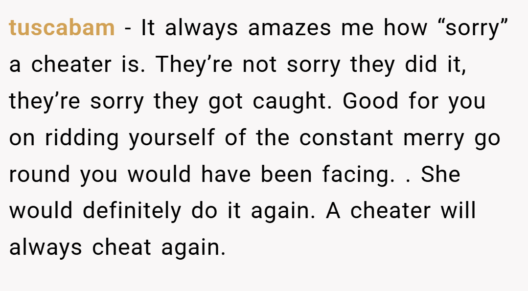 tuscabam − It always amazes me how “sorry” a cheater is. They’re not sorry they did it, they’re sorry they got caught. Good for you on ridding yourself of the constant merry go round you would have been facing. . She would definitely do it again. A cheater will always cheat again.