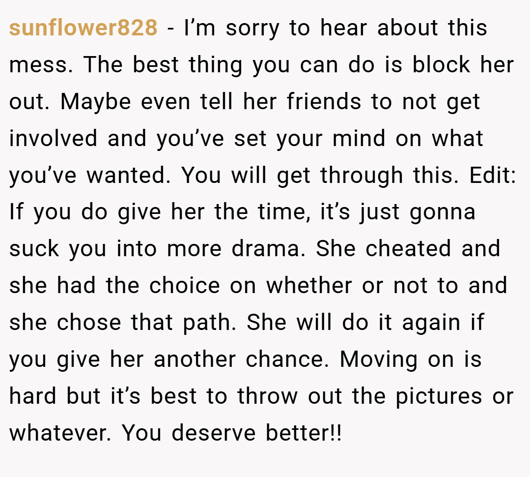 sunflower828 − I’m sorry to hear about this mess. The best thing you can do is block her out. Maybe even tell her friends to not get involved and you’ve set your mind on what you’ve wanted. You will get through this. Edit: If you do give her the time, it’s just gonna suck you into more drama. She cheated and she had the choice on whether or not to and she chose that path. She will do it again if you give her another chance. Moving on is hard but it’s best to throw out the pictures or whatever. You deserve better!!