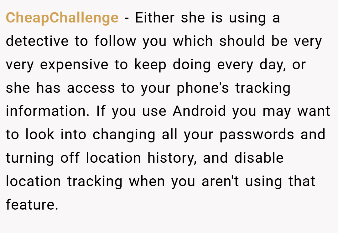 CheapChallenge − Either she is using a detective to follow you which should be very very expensive to keep doing every day, or she has access to your phone's tracking information. If you use Android you may want to look into changing all your passwords and turning off location history, and disable location tracking when you aren't using that feature.