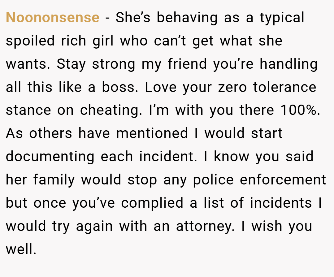 Noononsense − She’s behaving as a typical spoiled rich girl who can’t get what she wants. Stay strong my friend you’re handling all this like a boss. Love your zero tolerance stance on cheating. I’m with you there 100%. As others have mentioned I would start documenting each incident. I know you said her family would stop any police enforcement but once you’ve complied a list of incidents I would try again with an attorney. I wish you well.