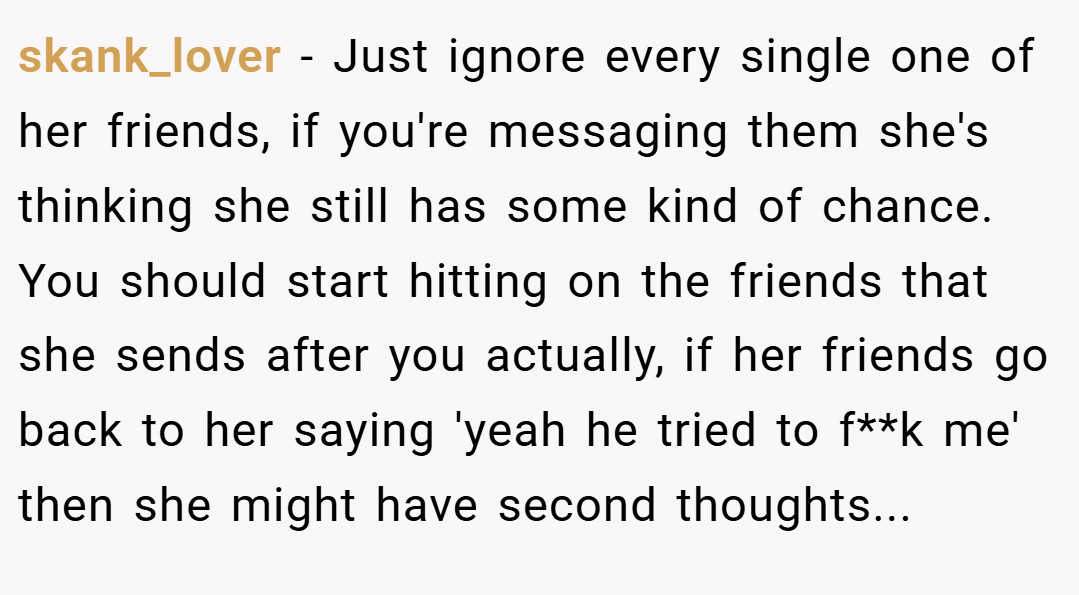 skank_lover − Just ignore every single one of her friends, if you're messaging them she's thinking she still has some kind of chance. You should start hitting on the friends that she sends after you actually, if her friends go back to her saying 'yeah he tried to f**k me' then she might have second thoughts...