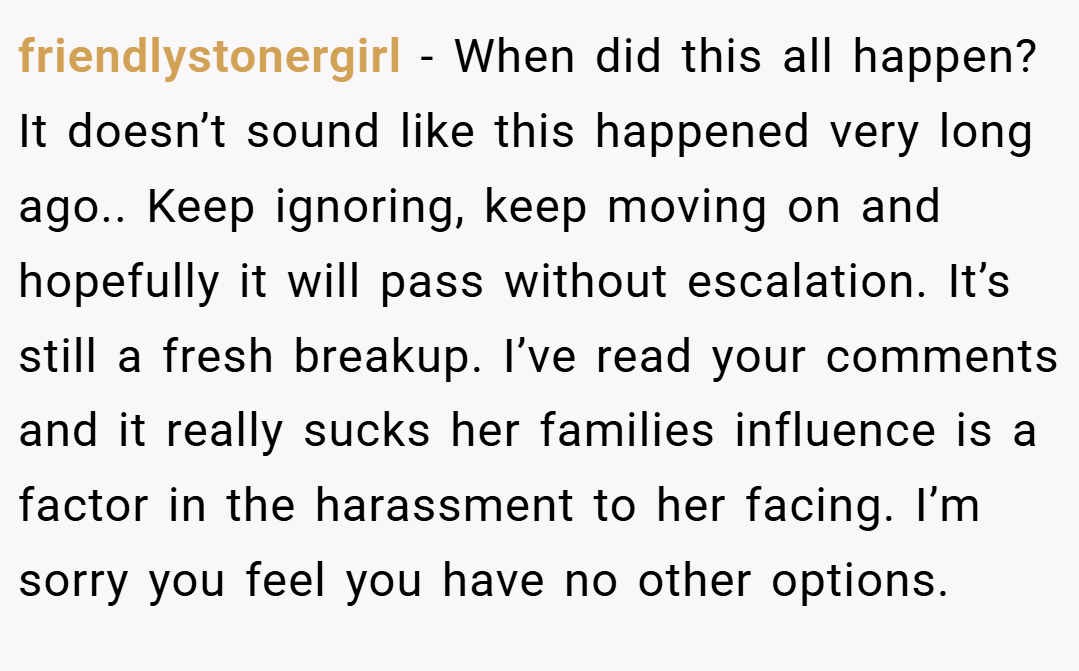 friendlystonergirl − When did this all happen? It doesn’t sound like this happened very long ago.. Keep ignoring, keep moving on and hopefully it will pass without escalation. It’s still a fresh breakup. I’ve read your comments and it really sucks her families influence is a factor in the harassment to her facing. I’m sorry you feel you have no other options.
